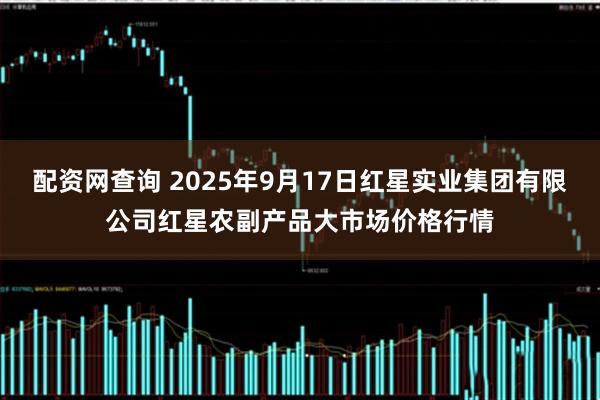 配资网查询 2025年9月17日红星实业集团有限公司红星农副产品大市场价格行情