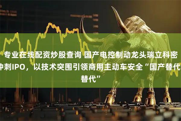 专业在线配资炒股查询 国产电控制动龙头瑞立科密冲刺IPO，以技术突围引领商用主动车安全“国产替代”