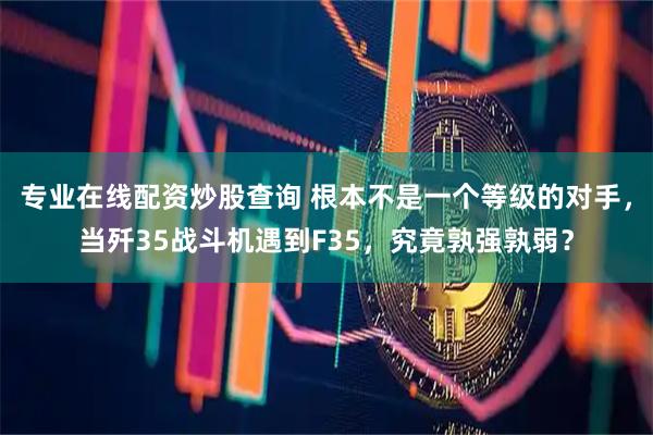 专业在线配资炒股查询 根本不是一个等级的对手，当歼35战斗机遇到F35，究竟孰强孰弱？