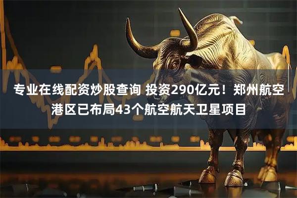 专业在线配资炒股查询 投资290亿元！郑州航空港区已布局43个航空航天卫星项目