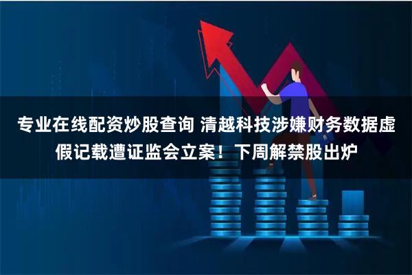 专业在线配资炒股查询 清越科技涉嫌财务数据虚假记载遭证监会立案！下周解禁股出炉