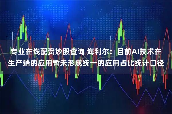 专业在线配资炒股查询 海利尔：目前AI技术在生产端的应用暂未形成统一的应用占比统计口径