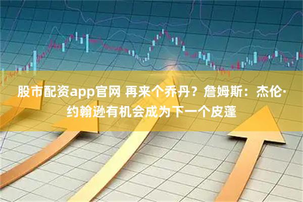 股市配资app官网 再来个乔丹？詹姆斯：杰伦·约翰逊有机会成为下一个皮蓬