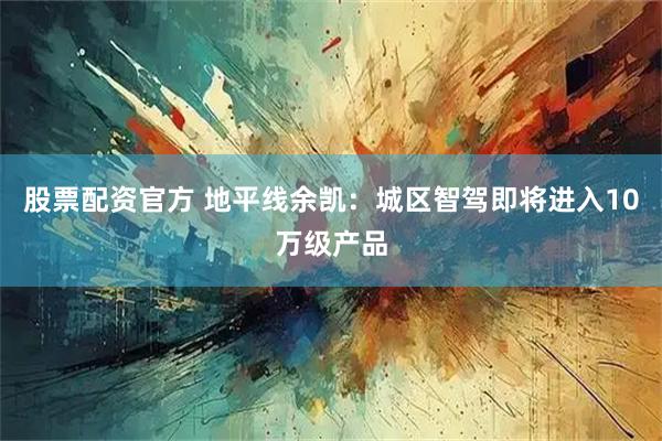 股票配资官方 地平线余凯：城区智驾即将进入10万级产品