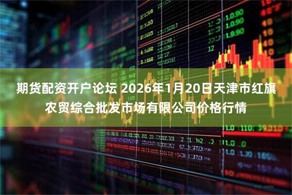 期货配资开户论坛 2026年1月20日天津市红旗农贸综合批发市场有限公司价格行情