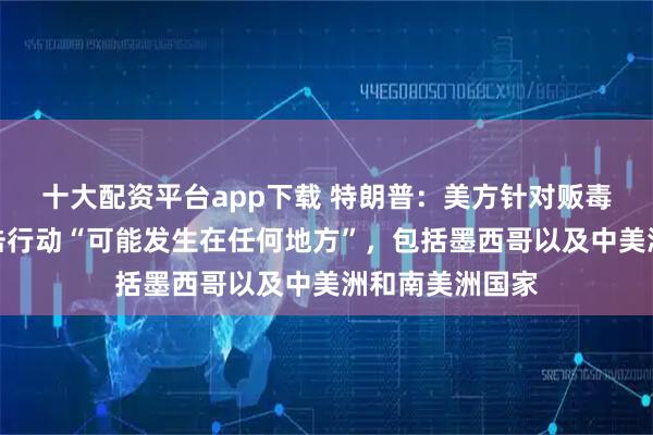 十大配资平台app下载 特朗普：美方针对贩毒集团的陆地打击行动“可能发生在任何地方”，包括墨西哥以及中美洲和南美洲国家
