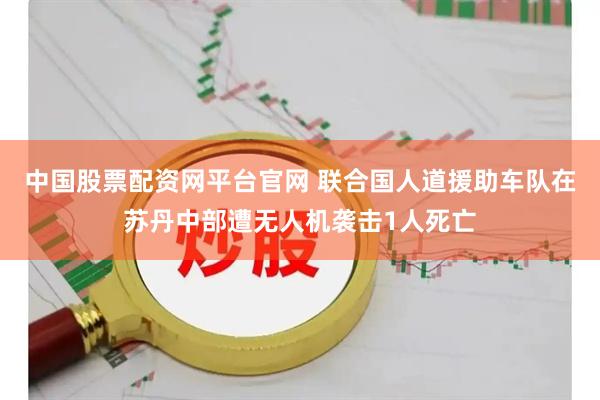 中国股票配资网平台官网 联合国人道援助车队在苏丹中部遭无人机袭击1人死亡