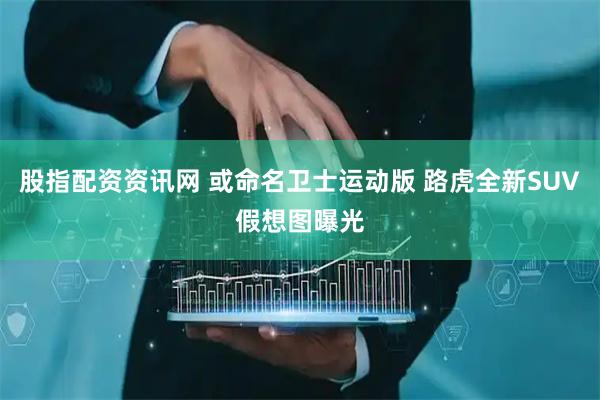 股指配资资讯网 或命名卫士运动版 路虎全新SUV假想图曝光