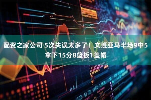 配资之家公司 5次失误太多了！文班亚马半场9中5拿下15分8篮板1盖帽