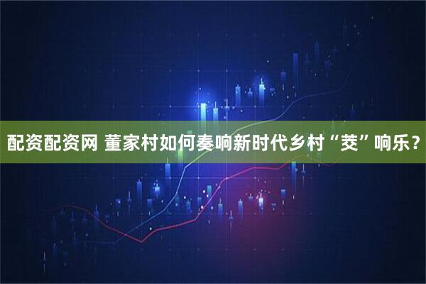 配资配资网 董家村如何奏响新时代乡村“茭”响乐?