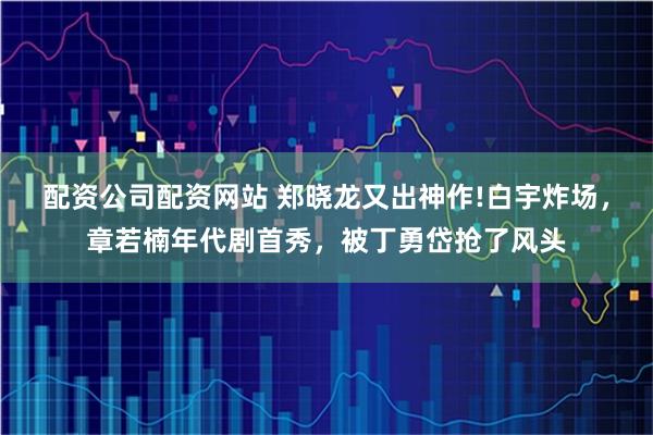 配资公司配资网站 郑晓龙又出神作!白宇炸场，章若楠年代剧首秀，被丁勇岱抢了风头