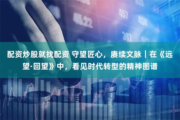 配资炒股就找配资 守望匠心，赓续文脉｜在《远望·回望》中，看见时代转型的精神图谱