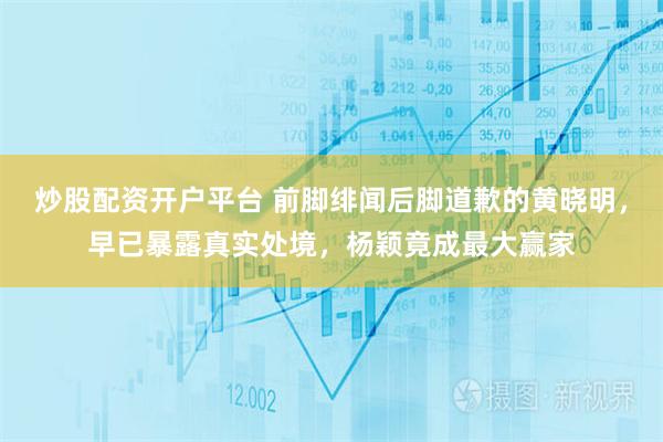 炒股配资开户平台 前脚绯闻后脚道歉的黄晓明,早已暴露真实处境,杨颖竟成最大赢家