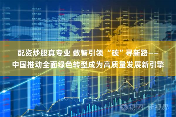 配资炒股真专业 数智引领 “碳”寻新路——中国推动全面绿色转型成为高质量发展新引擎