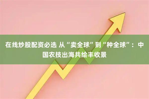 在线炒股配资必选 从“卖全球”到“种全球”：中国农技出海共绘丰收景