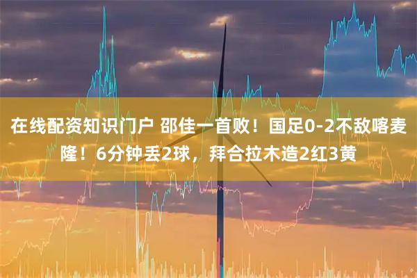 在线配资知识门户 邵佳一首败！国足0-2不敌喀麦隆！6分钟丢2球，拜合拉木造2红3黄