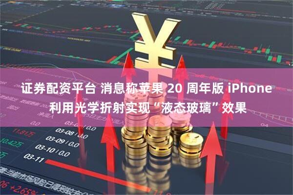 证券配资平台 消息称苹果 20 周年版 iPhone 利用光学折射实现“液态玻璃”效果