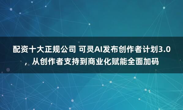 配资十大正规公司 可灵AI发布创作者计划3.0，从创作者支持到商业化赋能全面加码