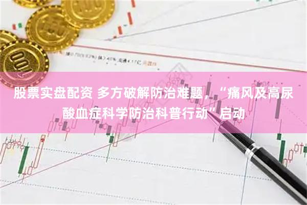 股票实盘配资 多方破解防治难题，“痛风及高尿酸血症科学防治科普行动”启动