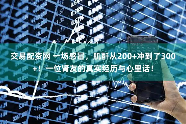 交易配资网 一场感冒，肌酐从200+冲到了300+！一位肾友的真实经历与心里话！