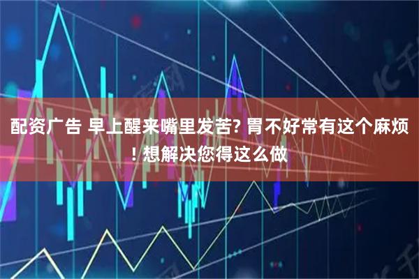 配资广告 早上醒来嘴里发苦? 胃不好常有这个麻烦! 想解决您得这么做