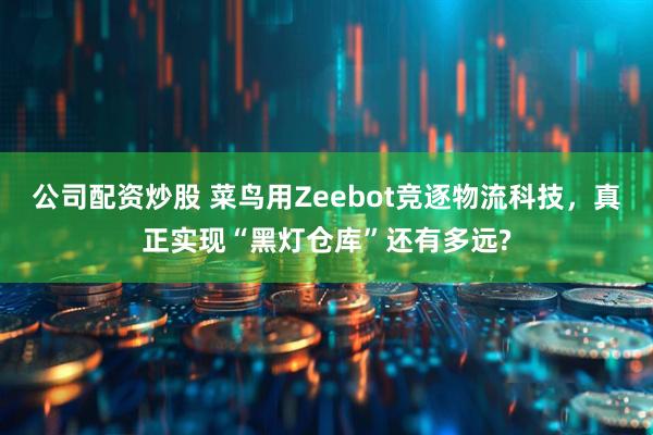 公司配资炒股 菜鸟用Zeebot竞逐物流科技，真正实现“黑灯仓库”还有多远?