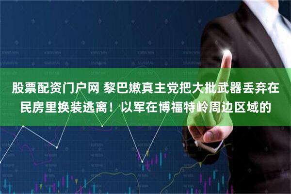 股票配资门户网 黎巴嫩真主党把大批武器丢弃在民房里换装逃离！以军在博福特岭周边区域的