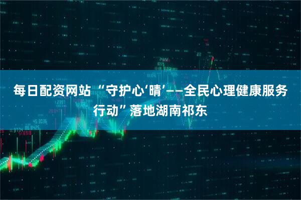 每日配资网站 “守护心‘晴’——全民心理健康服务行动”落地湖南祁东