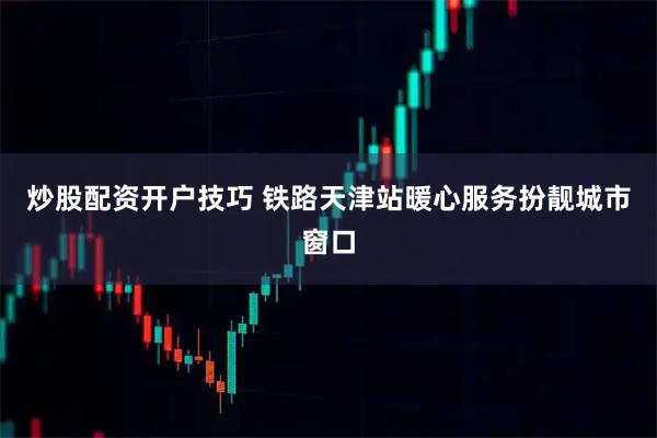炒股配资开户技巧 铁路天津站暖心服务扮靓城市窗口