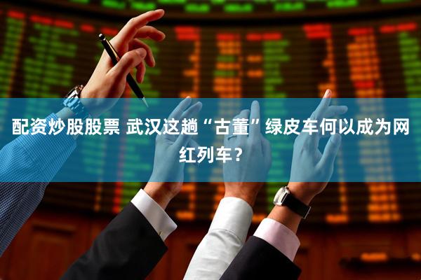 配资炒股股票 武汉这趟“古董”绿皮车何以成为网红列车？